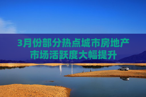 3月份部分热点城市房地产市场活跃度大幅提升