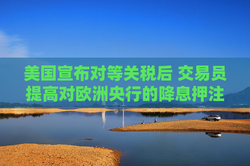 美国宣布对等关税后 交易员提高对欧洲央行的降息押注