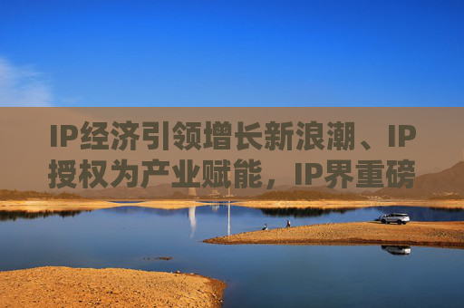 IP经济引领增长新浪潮、IP授权为产业赋能，IP界重磅活动5月登场