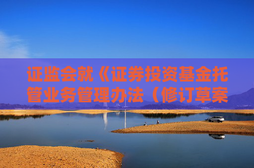 证监会就《证券投资基金托管业务管理办法（修订草案征求意见稿）》公开征求意见