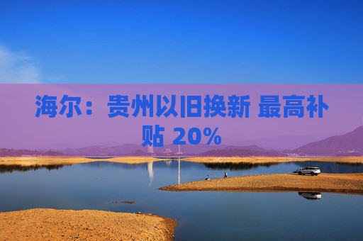 海尔：贵州以旧换新 最高补贴 20%