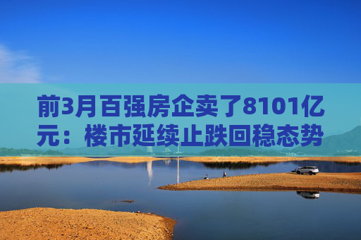 前3月百强房企卖了8101亿元：楼市延续止跌回稳态势，核心城市带头回暖
