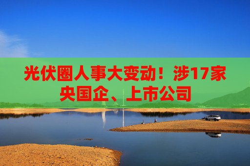 光伏圈人事大变动！涉17家央国企、上市公司
