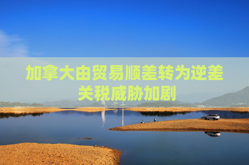 加拿大由贸易顺差转为逆差 关税威胁加剧