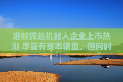 港股掀起机器人企业上市热潮 尽管有资本输血，但何时盈利仍是难题