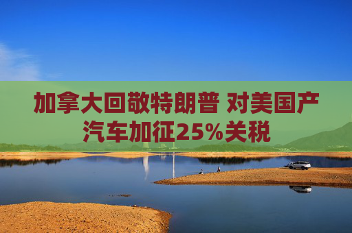加拿大回敬特朗普 对美国产汽车加征25%关税