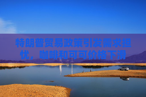 特朗普贸易政策引发需求担忧，咖啡和可可价格下滑