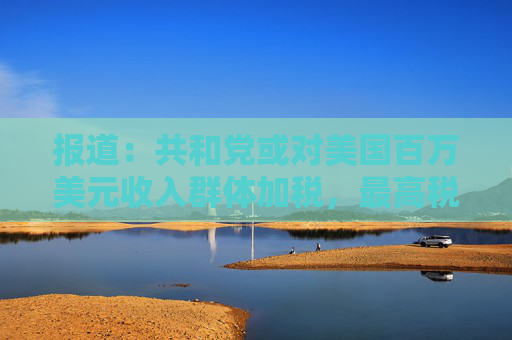 报道：共和党或对美国百万美元收入群体加税，最高税率或升至40%