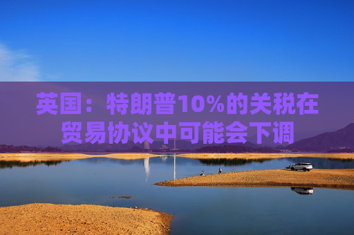 英国：特朗普10%的关税在贸易协议中可能会下调
