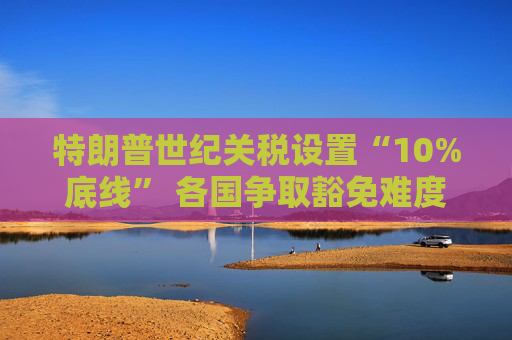 特朗普世纪关税设置“10%底线” 各国争取豁免难度升级