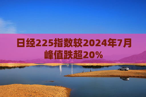 日经225指数较2024年7月峰值跌超20%