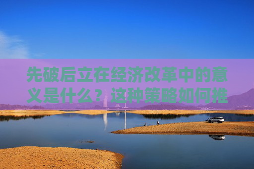 先破后立在经济改革中的意义是什么？这种策略如何推动市场发展？