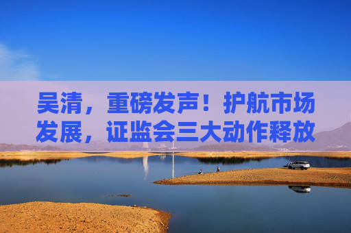 吴清，重磅发声！护航市场发展，证监会三大动作释放关键信号→