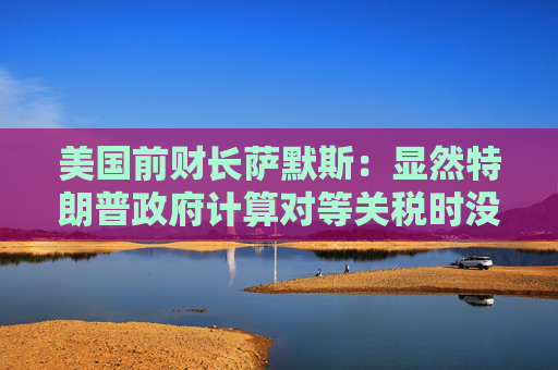 美国前财长萨默斯：显然特朗普政府计算对等关税时没用到关税数据