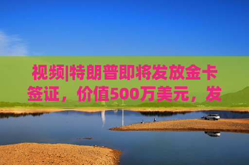 视频|特朗普即将发放金卡签证，价值500万美元，发放1000万张