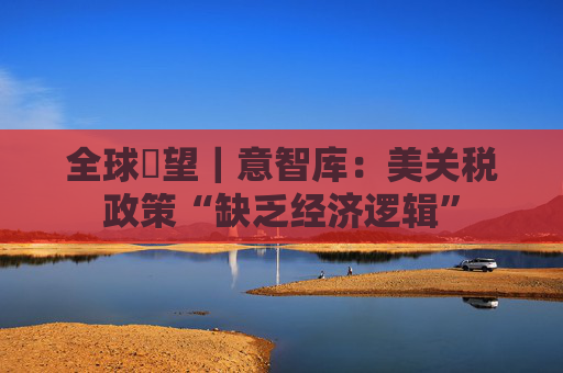 全球瞭望｜意智库：美关税政策“缺乏经济逻辑”
