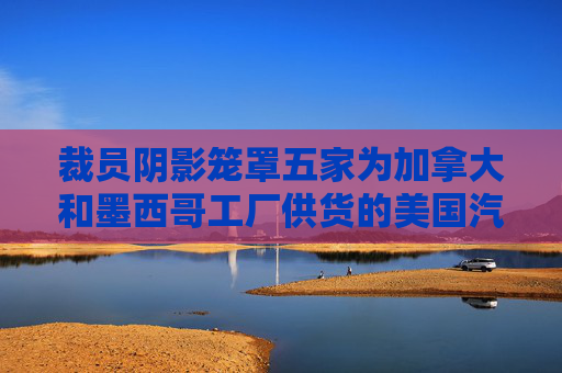 裁员阴影笼罩五家为加拿大和墨西哥工厂供货的美国汽车厂