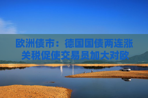 欧洲债市：德国国债两连涨 关税促使交易员加大对欧洲央行的降息押注