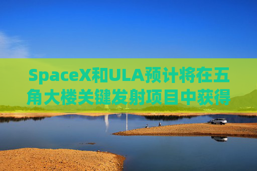 SpaceX和ULA预计将在五角大楼关键发射项目中获得数十亿美元的合同