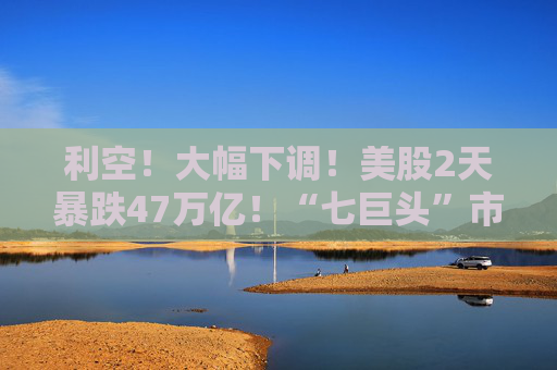利空！大幅下调！美股2天暴跌47万亿！“七巨头”市值蒸发13万亿元