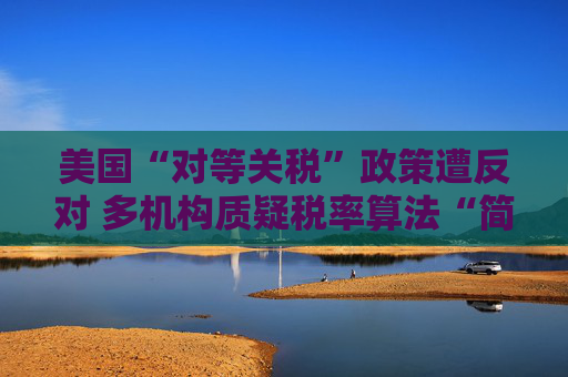 美国“对等关税”政策遭反对 多机构质疑税率算法“简单粗暴 ”