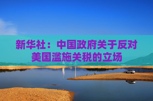 新华社：中国政府关于反对美国滥施关税的立场