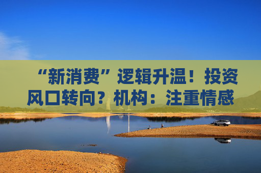 “新消费”逻辑升温！投资风口转向？机构：注重情感满足，Z世代成为消费主力，长期看好消费升级机会