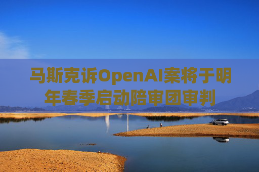 马斯克诉OpenAI案将于明年春季启动陪审团审判