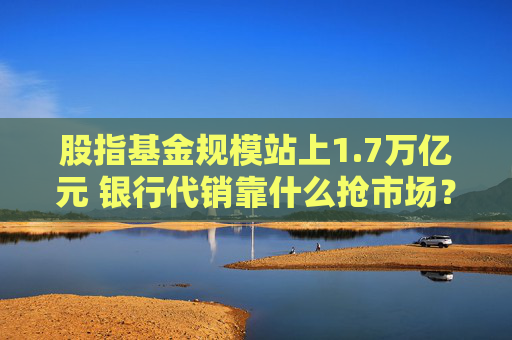 股指基金规模站上1.7万亿元 银行代销靠什么抢市场？