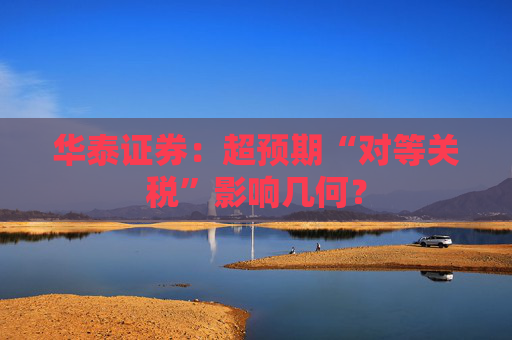 华泰证券：超预期“对等关税”影响几何？