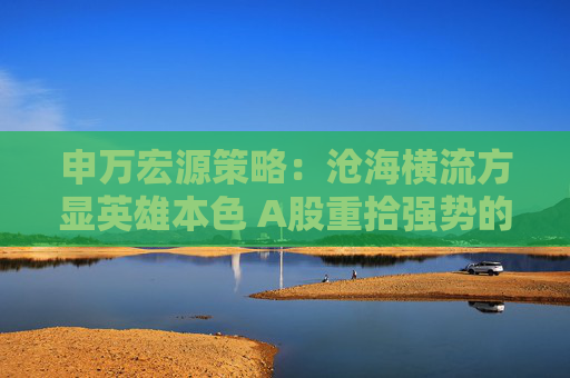 申万宏源策略：沧海横流方显英雄本色 A股重拾强势的三个触发因素