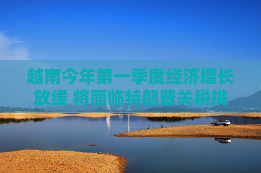 越南今年第一季度经济增长放缓 将面临特朗普关税挑战