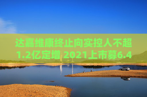 达嘉维康终止向实控人不超1.2亿定增 2021上市募6.4亿