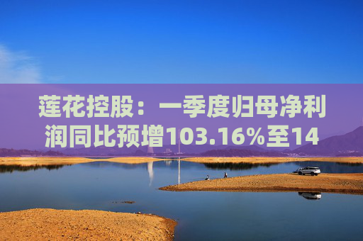 莲花控股：一季度归母净利润同比预增103.16%至143.79%