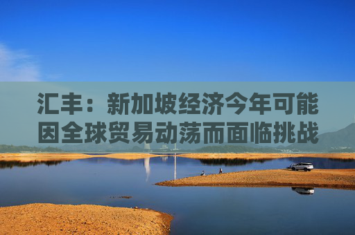 汇丰：新加坡经济今年可能因全球贸易动荡而面临挑战