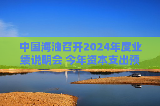 中国海油召开2024年度业绩说明会 今年资本支出预算为1250亿元至1350亿元
