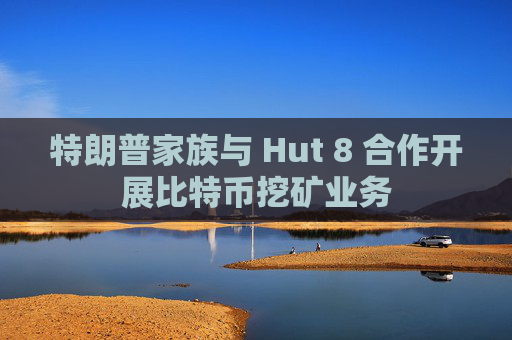 特朗普家族与 Hut 8 合作开展比特币挖矿业务