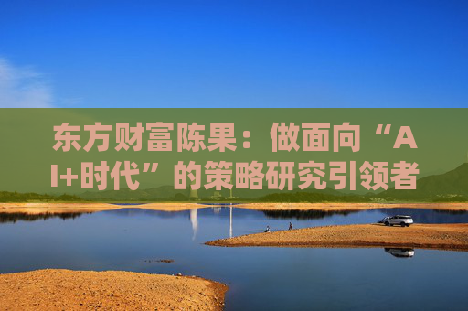 东方财富陈果：做面向“AI+时代”的策略研究引领者