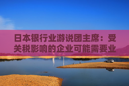 日本银行业游说团主席：受关税影响的企业可能需要业务转型融资