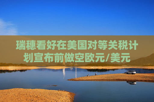 瑞穗看好在美国对等关税计划宣布前做空欧元/美元