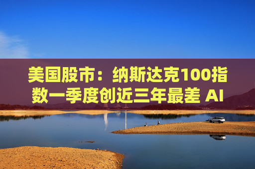 美国股市：纳斯达克100指数一季度创近三年最差 AI泡沫之忧成最新一击