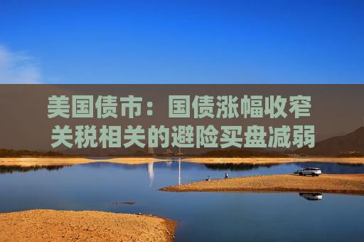 美国债市：国债涨幅收窄 关税相关的避险买盘减弱
