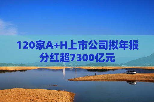 120家A+H上市公司拟年报分红超7300亿元
