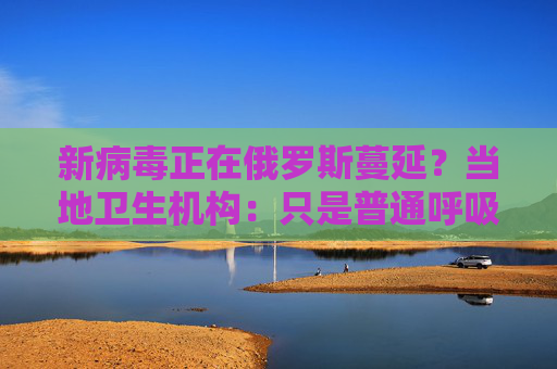 新病毒正在俄罗斯蔓延？当地卫生机构：只是普通呼吸道感染