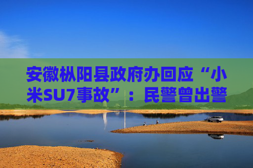 安徽枞阳县政府办回应“小米SU7事故”：民警曾出警救助，调查由铜陵市交警负责