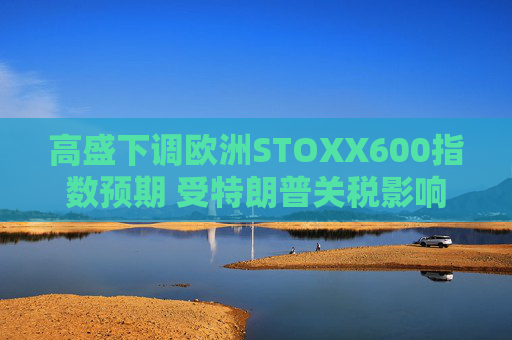 高盛下调欧洲STOXX600指数预期 受特朗普关税影响