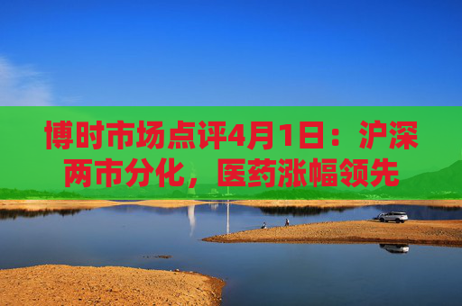 博时市场点评4月1日：沪深两市分化，医药涨幅领先