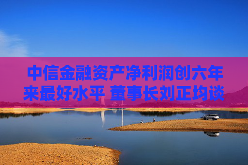 中信金融资产净利润创六年来最好水平 董事长刘正均谈五个“质的变化”