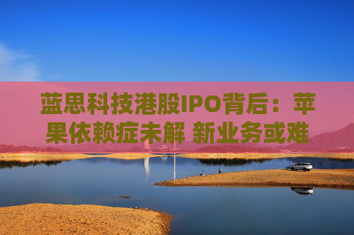 蓝思科技港股IPO背后：苹果依赖症未解 新业务或难撑大局