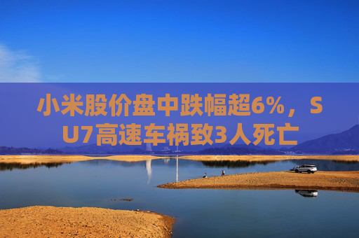 小米股价盘中跌幅超6%，SU7高速车祸致3人死亡